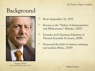 LIS Pioneer: Eugene Garfield

Background
Born: September 16, 1925
Known as the “Father of Scientometrics
and Bibliometrics” (Brynko, 2007)
Founder and Chairman Emeritus of
Thomas Scientific (Connor, 2008)
Pioneered the field of citation indexing
and analysis (Hane, 2005)

Eugene Garfield
http://garfield.library.upenn.edu/

Module 3 Group 3

 