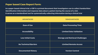 ADVANTAGES DISADVANTAGES:
Ease of Use Data Processing Time
Accessibility Limited Data Validation
Low Initial Costs Storage and Retrieval Challenges
No Technical Barriers Limited Remote Access
Documented History Version Control
Paper based Case Report Form:
In a paper-based clinical trial, a CRF is a printed document that investigators use to collect handwritten
identification information and response data about a patient during the course of a visit.
It serves as a standardized tool for systematically collecting information during a clinical trial
 