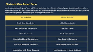 ADVANTAGES DISADVANTAGES:
Real-time Data Entry Initial Setup Costs
Data Validation and Quality Learning Curve
Remote Access Technical Issues
Centralized Data Management Data Security Concerns
Cost and Resource Efficiency Dependency on Technology
Integration with Other Systems Limited Access in Some Settings
Electronic Case Report Form:
An Electronic Case Report Form (eCRF) is a digital version of the traditional paper-based Case Report Form
used in clinical trials and research studies. It is designed to collect and manage data electronically. Here are
some advantages and disadvantages of using electronic CRFs:
 