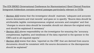 The ICH E6(R2) (International Conference for Harmonisation) Good Clinical Practice:
Integrated Addendum contains several passages particularly relevant to CCGs
• Section 4.9.0 states that the investigator should maintain, “adequate and accurate
source documents and trial records” and goes on to specify, “Source data should be
attributable, legible, contemporaneous, original, accurate, and complete” and that
“changes to source data should be traceable, should not obscure the original entry,
and should be explained if necessary”
• Section 4.9.1 places responsibility on the investigator for ensuring the “accuracy,
completeness, legibility, and timeliness of the data reported to the sponsor in the
CRFs and in all required reports.”
• Section 4.9.2 states that data, “reported on the CRF, that are derived from source
documents, should be consistent with the source documents or the discrepancies
should be explained.”
 