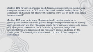 • Section 4.9.3 further emphasizes good documentation practices, stating, “any
change or correction to a CRF should be dated, initialed, and explained (if
necessary) and should not obscure the original entry (i.e., an audit trail should
be maintained).”
• Section 4.9.3 goes on to state, “Sponsors should provide guidance to
investigators and/or the investigators’ designated representatives on making
such corrections.” and that “Sponsors should have written procedures to assure
that changes or corrections in CRFs made by sponsor’s designated
representatives are documented, are necessary, and are endorsed by the
investigator. The investigator should retain records of the changes and
corrections.
 