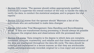 • Section 5.5.1 states, “The sponsor should utilize appropriately qualified
individuals to supervise the overall conduct of the trial, to handle the data, to
verify the data, to conduct the statistical analyses, and to prepare the trial
reports.”
• Section 5.5.3 (e) states that the sponsor should “Maintain a list of the
individuals who are authorized to make data changes.”
• Section 5.5.4 under Trial Management, Data Handling and Recordkeeping,
states, “If data are transformed during processing, it should always be possible
to compare the original data and observations with the processed data.”
• Section 6.4 states, “Data integrity is the degree to which data are complete,
consistent, accurate, trustworthy, and reliable and that these characteristics of
the data are maintained throughout the data life cycle. The data should be
collected and maintained in a secure manner, so that they are attributable,
legible, contemporaneously recorded, original (or a true copy) and accurate”
 