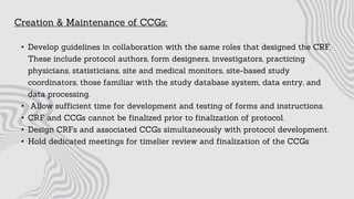 Creation & Maintenance of CCGs:
• Develop guidelines in collaboration with the same roles that designed the CRF.
These include protocol authors, form designers, investigators, practicing
physicians, statisticians, site and medical monitors, site-based study
coordinators, those familiar with the study database system, data entry, and
data processing.
• Allow sufficient time for development and testing of forms and instructions.
• CRF and CCGs cannot be finalized prior to finalization of protocol.
• Design CRFs and associated CCGs simultaneously with protocol development.
• Hold dedicated meetings for timelier review and finalization of the CCGs
 