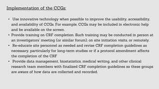 Implementation of the CCGs:
• Use innovative technology when possible to improve the usability, accessibility,
and availability of CCGs. For example, CCGs may be included in electronic help
and be available on the screen.
• Provide training on CRF completion. Such training may be conducted in person at
an investigators’ meeting (or similar forum), on site initiation visits, or remotely.
• Re-educate site personnel as needed and revise CRF completion guidelines as
necessary, particularly for long-term studies or if a protocol amendment affects
the completion of the CRF
• Provide data management, biostatistics, medical writing, and other clinical
research team members with finalized CRF completion guidelines so these groups
are aware of how data are collected and recorded.
 
