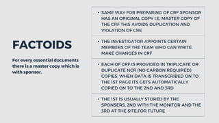 For every essential documents
there is a master copy which is
with sponsor.
FACTOIDS
• SAME WAY FOR PREPARING OF CRF SPONSOR
HAS AN ORIGINAL COPY I.E. MASTER COPY OF
THE CRF THIS AVOIDS DUPLICATION AND
VIOLATION OF CRE
• THE INVESTIGATOR APPOINTS CERTAIN
MEMBERS OF THE TEAM WHO CAN WRITE,
MAKE CHANGES IN CRF
• EACH OF CRF IS PROVIDED IN TRIPLICATE OR
DUPLICATE NCR (NO CARBON REQUIRED)
COPIES, WHEN DATA IS TRANSCRIBED ON TO
THE 1ST PAGE ITS GETS AUTOMATICALLY
COPIED ON TO THE 2ND AND 3RD
• THE 1ST IS USUALLY STORED BY THE
SPONSERS, 2ND WITH THE MONITOR AND THE
3RD AT THE SITE,FOR FUTURE
 