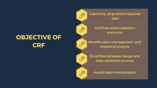 Capturing all protocol required
data
Facilitate data collection
and entry
Benefits data management and
statistical analysis
Simplifies database design and
data validation process
Avoids data manipulation
OBJECTIVE OF
CRF
 