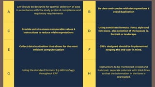 A
CRF should be designed for optimal collection of data
in accordance with the study protocol compliance and
regulatory requirements
B
Be clear and concise with data questions &
avoid duplication
C
Provide units to ensure comparable values &
instructions to reduce misinterpretations
D
Using consistent formats, fonts, style and
font sizes, also selection of the layouts ie.
Portrait or landscape.
E
Collect data in a fashion that allows for the most
efficient computerization F
CRFs designed should be implemented
keeping the end-user in mind.
G
Using the standard formats. E.g dd/mm/yyyy
throughout CRF. H
Instructions to be mentioned in bold and
italicized, separate columns with thick lines
so that the information in the form is
segregated.
 