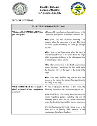 Lipa City Colleges
College of Nursing
G.A Solis St., Lipa City
CLINICAL QUESTIONS
CLINICAL REASONING QUESTIONS
What possible COMPLICATIONS do
you anticipate?
●The possible complications that might happen to the
client even if the patient is under the treatment are.
●The client. can have difficulty breathing. This
happens when the pneumonia is severe. The client
can have trouble breathing and can't get enough
oxygen.
●The client can get Bacteremia when the bacteria
enter the bloodstream of the client from the lungs
which spreads the infection to the other organs that
eventually cause organ failure.
●The other complication is the fluid accumulation
around the lungs. This is when the fluid builds up in
the thin space between the layers of the tissue in the
lungs.
●The client may develop lung abscess also can
happen to the patient this occurs if the pus forms in
the cavity in the lungs.
What ASSESSMENT do you need to
clarify & identify if this complication
develops?
●If the complication develops to the client, the
following assessment that can do to the patient are.
●For the difficulty of breathing, I need to assess the
client's breathing pattern including the use of
accessory muscle, check for the cardiac rhythm and
assess the client vital signs and the oxygen saturation.
●For the bacteremia the blood culture needs to be
done this is to identify what infection in the
bloodstream that affects the client.
 
