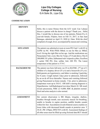 Lipa City Colleges
College of Nursing
G.A Solis St., Lipa City
COMMUNICATION
IDENTIFY
Hello, this is nurse Orense from the LCC ward. Can I please
discuss a patient with the doctor in charge? Thank you... Hello
Doc, I would like to discuss one of my patients, Patient H a 4-
year-old female, Filipino, born on Feb 15, 2017, in San Juan
Batangas, admitted on April 15, 2020 @ 10am. With the chief
complaint of cough, fever, accompanied by nausea and vomiting.
SITUATION The patient was admitted at room at room PO1 bed 1 with 02 @
2LPM via NC. With PNSS 500mL to run for 8hrs @ 300mL
level. Giving the right Diet on her age. And the medications are
Paracetamol 5mL every 4hrs for Temp >37.8 and above; Pen-G
200,000U IV q 6hrs; Salbutamol neb 1respoule q 6hrs; Erceflora
1 sachet TID PO, Zinc sulfate 2mL OD PO. The Latest
temperature of the patient is 37.9 C.
BACKGROUND The patient was born full-term via CS in BATMC, 2nd
out of 3
children of a Jeepney driver (35 y/o) and a housewife (33 y/o).
Both parents are hypertensive, and father is smoking 2 pack/day
for 8 years. Cough started 2 days prior to admission, followed
by an on & off fever thereafter. Nausea and vomiting followed
giving Paracetamol as home remedy. 3 hrs. prior to admission,
temperature went up to 38.8 C. AM shift’s nursing diagnosis is
Hyperthermia. Lab/Radiological test done March 24: XR result
reveals pneumonia, WBC at 14,000, RBC & platelets normal.
Stool and urine analysis is also normal.
ASSESSMENT Her current observation is RR 44cpm, irregular, shallow,
breathes through mouth, uses accessory muscle for breathing,
unable to breathe in supine position, audible breathe sounds
within few feet. Auscultation reveals bilateral course crackles on
lower lobes with decreased breath sounds at posterior area. T
38.2C, PR 125bpm, SPO2 92% with 02. Assessment findings of
all other areas must be filled up using fictional data BUT should
 