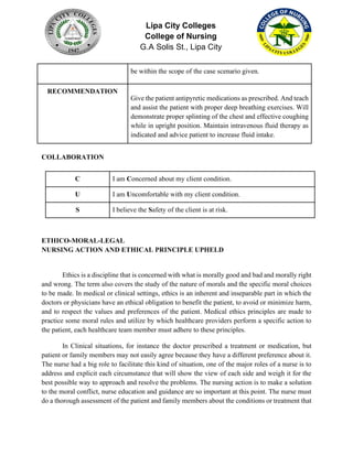 Lipa City Colleges
College of Nursing
G.A Solis St., Lipa City
be within the scope of the case scenario given.
RECOMMENDATION
Give the patient antipyretic medications as prescribed. And teach
and assist the patient with proper deep breathing exercises. Will
demonstrate proper splinting of the chest and effective coughing
while in upright position. Maintain intravenous fluid therapy as
indicated and advice patient to increase fluid intake.
COLLABORATION
C I am Concerned about my client condition.
U I am Uncomfortable with my client condition.
S I believe the Safety of the client is at risk.
ETHICO-MORAL-LEGAL
NURSING ACTION AND ETHICAL PRINCIPLE UPHELD
Ethics is a discipline that is concerned with what is morally good and bad and morally right
and wrong. The term also covers the study of the nature of morals and the specific moral choices
to be made. In medical or clinical settings, ethics is an inherent and inseparable part in which the
doctors or physicians have an ethical obligation to benefit the patient, to avoid or minimize harm,
and to respect the values and preferences of the patient. Medical ethics principles are made to
practice some moral rules and utilize by which healthcare providers perform a specific action to
the patient, each healthcare team member must adhere to these principles.
In Clinical situations, for instance the doctor prescribed a treatment or medication, but
patient or family members may not easily agree because they have a different preference about it.
The nurse had a big role to facilitate this kind of situation, one of the major roles of a nurse is to
address and explicit each circumstance that will show the view of each side and weigh it for the
best possible way to approach and resolve the problems. The nursing action is to make a solution
to the moral conflict, nurse education and guidance are so important at this point. The nurse must
do a thorough assessment of the patient and family members about the conditions or treatment that
 