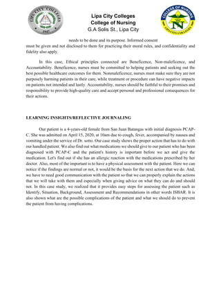 Lipa City Colleges
College of Nursing
G.A Solis St., Lipa City
needs to be done and its purpose. Informed consent
must be given and not disclosed to them for practicing their moral rules, and confidentiality and
fidelity also apply.
In this case, Ethical principles connected are Beneficence, Non-maleficence, and
Accountability. Beneficence, nurses must be committed to helping patients and seeking out the
best possible healthcare outcomes for them. Nonmaleficence, nurses must make sure they are not
purposely harming patients in their care, while treatment or procedure can have negative impacts
on patients not intended and lastly. Accountability, nurses should be faithful to their promises and
responsibility to provide high-quality care and accept personal and professional consequences for
their actions.
LEARNING INSIGHTS/REFLECTIVE JOURNALING
Our patient is a 4-years-old female from San Juan Batangas with initial diagnosis PCAP-
C. She was admitted on April 15, 2020, at 10am due to cough, fever, accompanied by nausea and
vomiting under the service of Dr. sotto. Our case study shows the proper action that has to do with
our handled patient. We also find out what medications we should give to our patient who has been
diagnosed with PCAP-C and the patient's history is important before we act and give the
medication. Let's find out if she has an allergic reaction with the medications prescribed by her
doctor. Also, most of the important is to have a physical assessment with the patient. Here we can
notice if the findings are normal or not, it would be the basis for the next action that we do. And,
we have to need good communication with the patient so that we can properly explain the actions
that we will take with them and especially when giving advice on what they can do and should
not. In this case study, we realized that it provides easy steps for assessing the patient such as
Identify, Situation, Background, Assessment and Recommendations in other words ISBAR. It is
also shown what are the possible complications of the patient and what we should do to prevent
the patient from having complications.
 