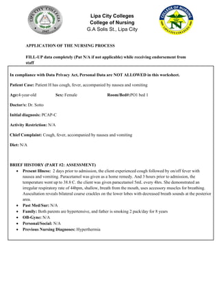 Lipa City Colleges
College of Nursing
G.A Solis St., Lipa City
APPLICATION OF THE NURSING PROCESS
FILL-UP data completely (Put N/A if not applicable) while receiving endorsement from
staff
In compliance with Data Privacy Act, Personal Data are NOT ALLOWED in this worksheet.
Patient Case: Patient H has cough, fever, accompanied by nausea and vomiting
Age:4-year-old Sex: Female Room/Bed#:PO1 bed 1
Doctor/s: Dr. Sotto
Initial diagnosis: PCAP-C
Activity Restriction: N/A
Chief Complaint: Cough, fever, accompanied by nausea and vomiting
Diet: N/A
BRIEF HISTORY (PART #2: ASSESSMENT)
• Present Illness: 2 days prior to admission, the client experienced cough followed by on/off fever with
nausea and vomiting. Paracetamol was given as a home remedy. And 3 hours prior to admission, the
temperature went up to 38.8 C. the client was given paracetamol 5mL every 4hrs. She demonstrated an
irregular respiratory rate of 44bpm, shallow, breath from the mouth, uses accessory muscles for breathing.
Auscultation reveals bilateral coarse crackles on the lower lobes with decreased breath sounds at the posterior
area.
• Past Med/Sur: N/A
• Family: Both parents are hypertensive, and father is smoking 2 pack/day for 8 years
• OB-Gyne: N/A
• Personal/Social: N/A
• Previous Nursing Diagnoses: Hyperthermia
 