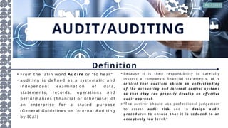 AUDIT/AUDITING
• F rom th e lat in w ord Audire or “ to he ar ”
• au d it in g i s d efin e d a s a sy ste ma tic a nd
in d ep en d en t exam in at ion of d at a,
sta te me n ts, rec ords, op erat ion s a nd
p er f orm an ce s (fin an ci al o r o th er wi se ) of
an en te r pr is e f or a s tat ed p u rp ose
(Ge ne ral Gu ide l in es on I nt er n al A u dit in g
by ICA I )
Definition
• Beca u se i t i s thei r res pon si bi l ity to ca reful l y
in sp ect a comp a ny ’s fi n a nci a l sta tements , i t i s
c ri ti c al that au di to rs obtai n an un de rs tan din g
of th e ac c ou nti ng and i nternal c ontrol s ys tem s
so that they c a n prope rl y dev e l o p an eff e c ti v e
audi t appro ac h.
• “ T he a u di tor sh ou l d u se p rofessi on a l ju dg emen t
to a ss ess au d it ri s k a nd to d e s ig n au d it
p roce d u re s to e n s u re th at it i s re d u ce d to a n
acc ep tab ly low lev el . ”
PG 12/622
 