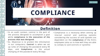 COMPLIANCE
Definition
• In an a udit c ontex t, control is the pa rt of
the pro cess des ig ned to ac comp lis h a g oal
while compliance is the execution of the
process that was designed .
• Ex. Object ive is t o protect the information
in our co mputers ; Control is when we set
up rules of cha ng ing the p ass wo rd every 90
da ys , a nd Compliance is the act ua l
changing of the p a ssword every 90 da ys
• Complia nc e is a necess ity when s etting up
int ernal c ontrol and auditing systems
considering the s uc ces s of s aid systems a re
depend ent on the compliance of the firm’s
emp loyees (a lso as to how well they a re a b le
to comp ly to said controls or s ys tems )
PG 15/622
 