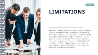 De c is i o ns i n o pera ti o n ma nag eme nt in vo l ve s trate gi c,
tac ti c al , an d o pe rati o na l c ho i c es ma de to o pti mi ze
pro ce s se s , res o urc es , an d o u tc om es . The se dec i si o ns
en co mpa ss c ap ac i ty pl a nni ng, i nvento ry mana gem ent,
qual i ty c on trol , s uppl y c hai n ma nag eme nt, pro c es s
i mprove me nt, res o urc e a ll o c a ti o n, s c hed ul in g, ri s k
man agem en t, te c hno l o gy a do ptio n , a nd s trate gic
pl ann in g t o en s ure effic i ent a nd eff ec ti ve o pe rati o ns
al i gned wi th o rgan i zati o na l go a ls .
LIMITATIONS
PG 19/62
 