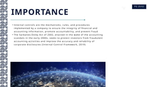 PG 20/62
• Inte rn al co nt ro ls are the me c han is ms , rul es , an d p ro c e dures
i mple me nted by a c o mp any to e ns ure th e i nte gri ty of fin anc i al an d
ac c o unti ng i nfo rmat io n, pro m ote ac c ou ntabi l i ty, a nd preve nt fra ud
• The Sa rb ane s- Ox l ey Ac t o f 2002, e nac ted in th e wa ke o f t he a cc o unti ng
s ca nda ls i n the e arl y 2000s , se eks to pro tec t i nves to rs fro m fraud ul ent
ac c o unti ng ac ti vi ti e s and i mprove the ac c urac y and re l i abi l i ty o f
c orpo rate d is c l o s ures (Int ernal C on tro l Fra mewo rk, 2019)
IMPORTANCE
 