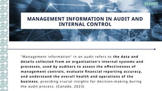 MANAGEMENT INFORMATION IN AUDIT AND
INTERNAL CONTROL
"Ma nagem ent inf orma tion" in a n audit ref ers to the da ta and
d eta ils coll ect ed from an org anizati on's i nt ernal sy st em s and
p rocess es, use d by aud itors to asse ss t he e ffe ct iv ene ss of
m ana ge me nt control s, ev aluat e fi nancia l rep orti ng accuracy,
and unde rst and the ov e ral l hea lth a nd ope ra ti ons of the
b usi ne ss , providing crucial insight s fo r decisio n- making dur ing
the audit process. ( Canada. 2 0 23 )
PG 21/62
 