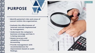 PURPOSE
• Identify potential risks and areas of
concern within the organization.
• Evaluate the effectiveness of
internal controls implemented
by management.
• Understand the company's
business strategy and how it
is being executed.
PG 23/62
• Assess accuracy and
reliability of Financial
Accounting
• Provide management with
recommendations for
improvement based on audit
findings.
 