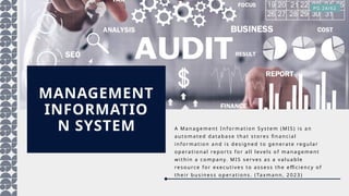 MANAGEMENT
INFORMATIO
N SYSTEM A Ma n ag emen t In for ma ti on S ystem (MIS ) is a n
a uto ma ted da ta b a se th a t s tores fi na n ci a l
in fo r ma tio n a nd is d esi g n ed to gen era te reg u la r
op era tion a l rep or ts fo r a l l lev els of ma n a g em ent
wi thi n a comp a ny. MI S serv es a s a v a l ua b le
resou rce for execu tiv es to a ssess th e effi ci en cy of
thei r b u sin ess op erat io ns. (Ta xma n n , 2 0 2 3 )
PG 24/62
 