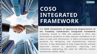 The CO SO (Commi ttee of Spon sori ng O rgan ization s of
th e Treadw ay Commi ssion ) In te grate d F ramew ork
o rig ina lly, i ssued in 1992 an d upda te d i n 2013, was
dev elo p ed as gui dan ce t o hel p imp rov e co nfi den ce in all
typ es o f dat a and info r mat io n. It o ffe rs pri nci ple s-b ased
gui dan ce fo r d esig nin g and imp lemen tin g i nt ern al
co ntro ls. It wa s dev el o ped to hel p o rg ani zati o ns a chiev e
o bje ctiv es re late d to op erati on s, repo r tin g, an d
co mp lia nce, ad dressing t he nee d fo r e ffecti v e co ntro l
mechan isms (COS O, 2023).
COSO
INTEGRATED
FRAMEWORK
PG 26/62
 