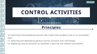 CONTROL ACTIVITIES
Principles
PG 32/62
1 0. Se lect in g a n d dev el op in g co n t rol s th a t m i gh t h el p m it ig a te ri sk s t o a n a ccept a ble
l ev el .
1 1. Sel ecti n g a n d dev el o pi n g gen e ra l c on trol a cti v i tie s ov e r tech n o lo gy
1 2. Depl oyi n g co n tro l a ct iv i ti es a s spe cifi ed i n p o li cies a n d rel ev a n t proce du res
 