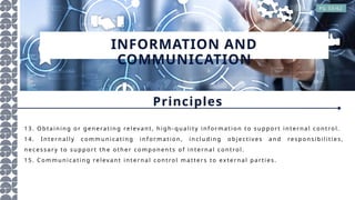 INFORMATION AND
COMMUNICATION
PG 33/62
Principles
13 . O bt a in in g o r ge n era ti n g relev a n t, h igh - qu a l i ty in f or m a t io n t o su pp or t in ter n a l co n tro l .
14 . In ter n a l l y c om m u n i ca ti n g i n f o rm a ti o n , in clu din g o bjec tiv e s a n d respo n si bi li ti es,
n ece ssa ry to su ppo rt t h e o th er co m po n e n ts o f i n te rn a l con tro l.
15 . Co m m u n ica ti n g re lev a n t i n t ern a l co n tro l m a tter s to ex ter n a l pa rti es.
 