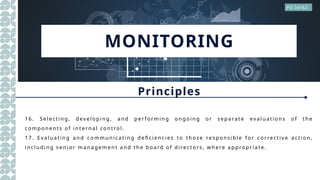MONITORING
Principles
PG 34/62
1 6. Selec ti n g, dev el op in g, a n d per f or m i n g on go in g o r sep a ra t e ev a lu a ti o n s o f th e
co m po n en t s o f i n t ern a l co n tro l.
1 7. E v a l u a t in g a n d co m m u n ic a ti n g defi ci en ci es to th o se respo n si ble f o r cor re ctiv e a cti o n ,
i n cl u di n g sen i o r m a n a gem en t a n d th e bo a rd o f di rect or s, w h e re a pp ro pri a t e.
 