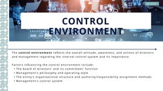 CONTROL
ENVIRONMENT
T he c on t rol en viron men t re fle cts the ov e ral l at ti tud e , aw are ne s s , and act i ons o f d ire ct or s
and m anag e m e nt re g ard i ng t he i nt e rnal co ntrol s y s te m and its im p o rtance .
F act or s i nfl ue nci ng t he cont ro l env i ro nm e nt i nclud e :
• The b oard of d ire ct or s' and i ts co mm i tt e es ' f unct io n
• M anag e m e nt 's p hil o so p hy and o p e rati ng s ty l e
• The e ntit y 's org aniz ati o nal s tr uct ure and aut hori ty / res p o nsi b il it y as si g nm e nt me t hod s
• M anag e m e nt 's cont ro l s ys te m
PG 5/62
 