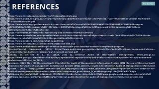 REFERENCES
• https://www.investopedia.com/terms/i/internalcontrols.asp
• https://www.audit.nsw.gov.au/sites/default/files/auditoffice/Governance-and-Policies---Current/Internal-Control-Framework-
v13-current-version.pdf
• https://www.coso.org/guidance-on-ic#:~:text=Internal%20Control%20%E2%80%94%20I%E2%80%8B%E2%80%8Bntegrat
%E2%80%8Bed%20Framework%20(1992)&text=COSO%20developed%20the%20framework%20in,reporting%2C%20and
%20compliance%20are%20achieved
• https://controller.berkeley.edu/accounting-and-controls/internal-controls
• https://www.centraleyes.com/question/what-are-3-coso-internal-control-objectives/#:~:text=The%20iconic%20COSO%20cube
%20depicts,cube%20forms%20the%20organizational%20structure
• https://www.deskera.com/blog/what-is-auditing/
• https://www.investopedia.com/terms/d/detection-risk.asp
• https://www.auditboard.com/blog/7-reasons-to-maintain-your-internal-controls-compliance-program
• InternalControl Framework. (2019). https://www.audit.nsw.gov.au/sites/default/files/auditoffice/Governance-and-Policies---
Current/Internal-Control-Framework-v13-current-version.pdf
• Canada, O. of the P. C. of. (2023, July 6). Internal Audit of Information Management. Www.priv.gc.ca.
https://www.priv.gc.ca/en/about-the-opc/opc-operational-reports/audits-and-evaluations-of-the-opc/internal-opc-audits-and-
evaluations/2023/iac_im_2023.
• Taxmann. (2023, May 15). [Internal Audit Checklist] for Audit of Management Information System (MIS [Review of [Internal Audit
Checklist] for Audit of Management Information System (MIS]. [Internal Audit Checklist] for Audit of Management Information
System (MIS. https://www-taxmann-com.cdn.ampproject.org/v/s/www.taxmann.com/post/blog/internal-audit-checklist-for-
audit-of-management-information-system-mis/?amp=&amp_gsa=1&amp_js_v=a9&usqp=mq331AQIUAKwASCAAgM
%3D#amp_tf=From%20%251%24s&aoh=17387688129146&referrer=https%3A%2F%2Fwww.google.com&ampshare=https%3A%2F
%2Fwww.taxmann.com%2Fpost%2Fblog%2Finternal-audit-checklist-for-audit-of-management-information-system-mis
PG 62/62
 