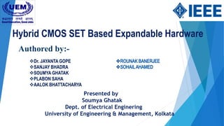 Hybrid CMOS SET Based Expandable Hardware
Dr. JAYANTA GOPE
SANJAY BHADRA
SOUMYA GHATAK
PLABON SAHA
AALOK BHATTACHARYA
Authored by:-
Presented by
Soumya Ghatak
Dept. of Electrical Enginering
University of Engineering & Management, Kolkata
 