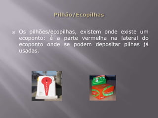 Pilhão/EcopilhasOs pilhões/ecopilhas, existem onde existe um ecoponto: é a parte vermelha na lateral do ecoponto onde se podem depositar pilhas já usadas.