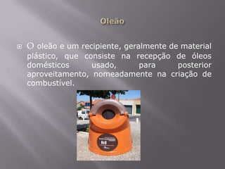 OleãoO oleão e um recipiente, geralmente de material plástico, que consiste na recepção de óleos domésticos usado, para posterior aproveitamento, nomeadamente na criação de combustível.  