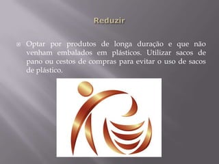 ReduzirOptar por produtos de longa duração e que não venham embalados em plásticos. Utilizar sacos de pano ou cestos de compras para evitar o uso de sacos de plástico.