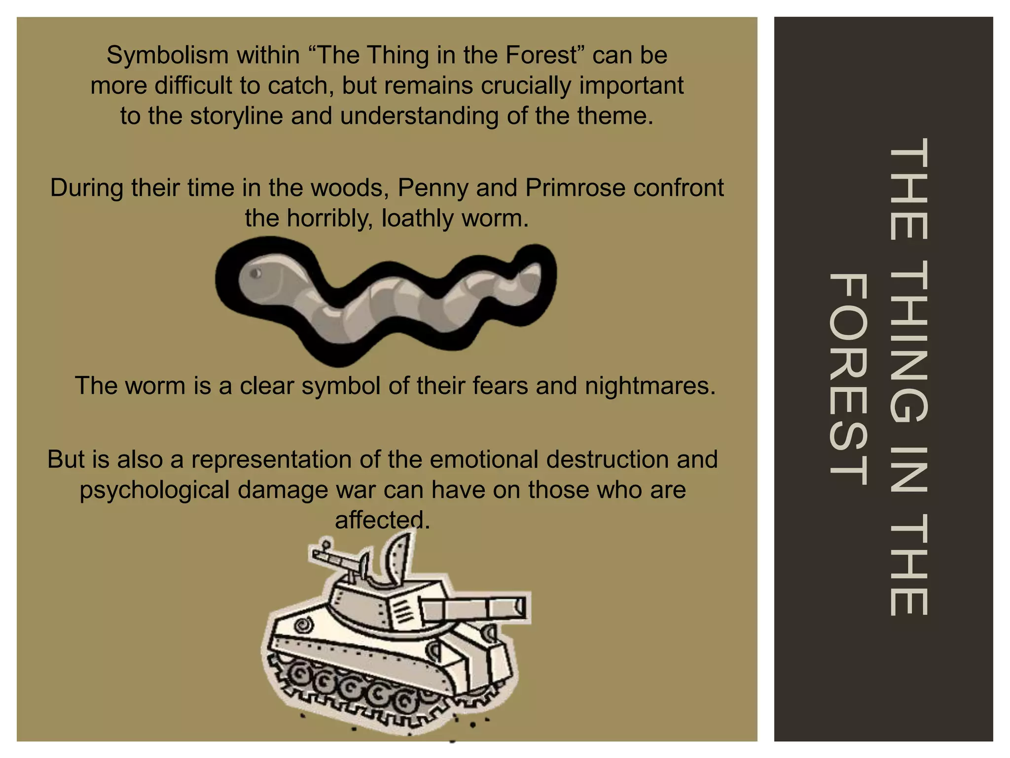 Symbolism within “The Thing in the Forest” can be
more difficult to catch, but remains crucially important
to the storyline and understanding of the theme.

The worm is a clear symbol of their fears and nightmares.
But is also a representation of the emotional destruction and
psychological damage war can have on those who are
affected.

THE THING IN THE
FOREST

During their time in the woods, Penny and Primrose confront
the horribly, loathly worm.

 