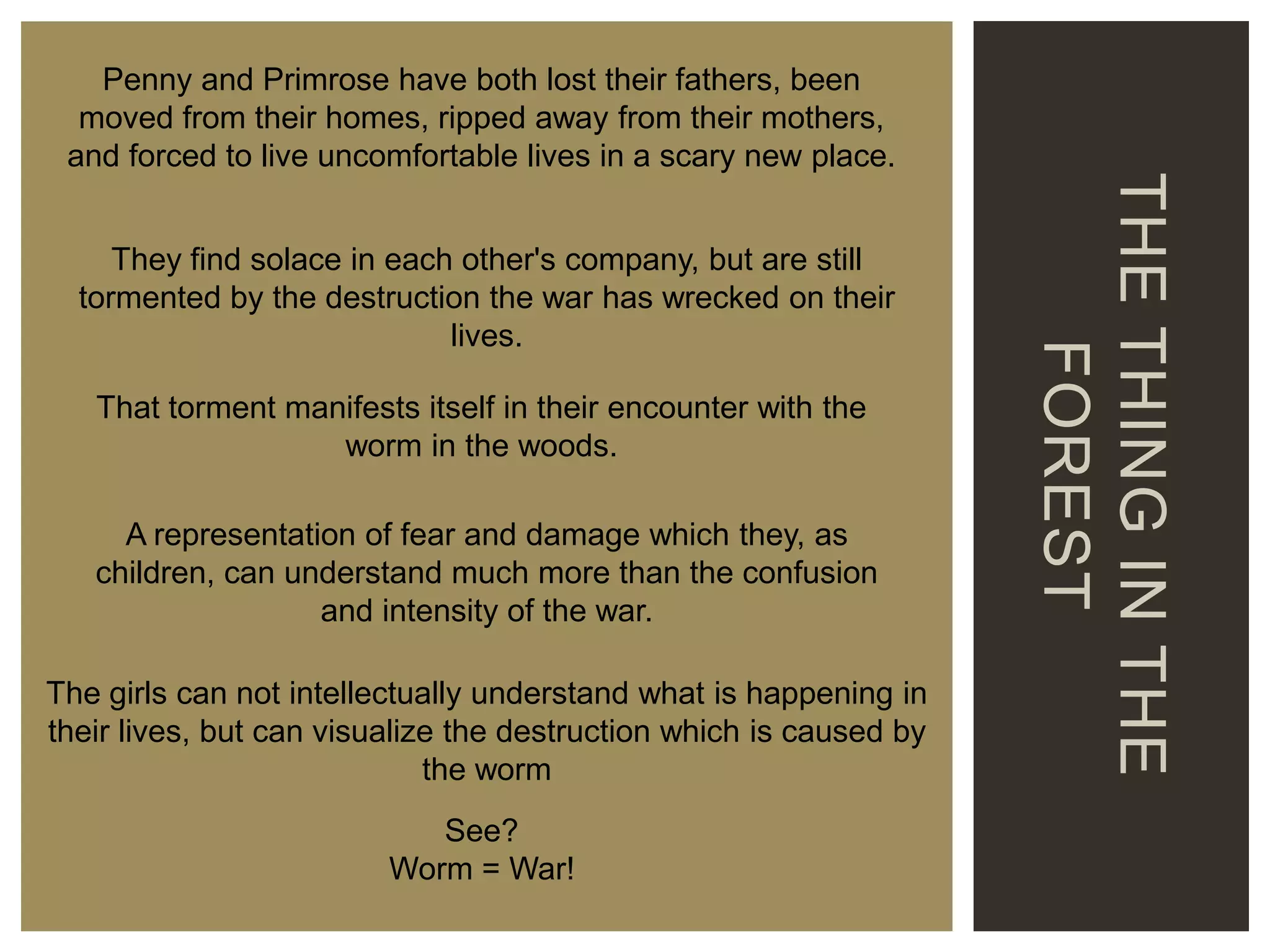They find solace in each other's company, but are still
tormented by the destruction the war has wrecked on their
lives.
That torment manifests itself in their encounter with the
worm in the woods.

A representation of fear and damage which they, as
children, can understand much more than the confusion
and intensity of the war.
The girls can not intellectually understand what is happening in
their lives, but can visualize the destruction which is caused by
the worm
See?
Worm = War!

THE THING IN THE
FOREST

Penny and Primrose have both lost their fathers, been
moved from their homes, ripped away from their mothers,
and forced to live uncomfortable lives in a scary new place.

 
