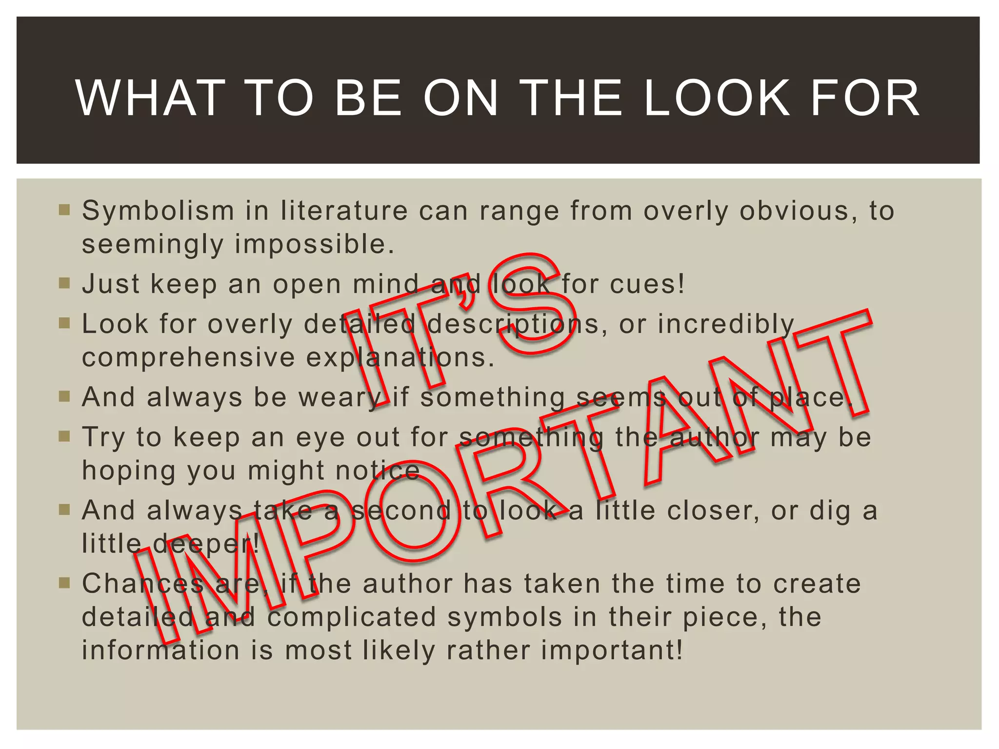 WHAT TO BE ON THE LOOK FOR
 Symbolism in literature can range from overly obvious, to
seemingly impossible.
 Just keep an open mind and look for cues!
 Look for overly detailed descriptions, or incredibly
comprehensive explanations.
 And always be weary if something seems out of place.
 Try to keep an eye out for something the author may be
hoping you might notice
 And always take a second to look a little closer, or dig a
little deeper!
 Chances are, if the author has taken the time to create
detailed and complicated symbols in their piece, the
information is most likely rather important!

 