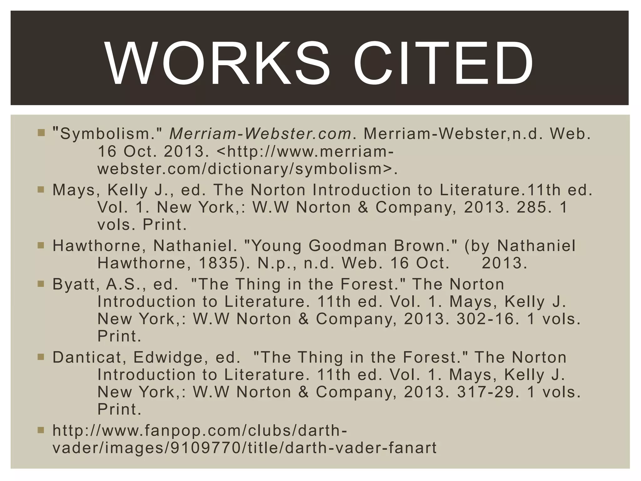 WORKS CITED
 " Symbolism." Merriam-Webster.com. Merriam-Webster,n.d. Web.








16 Oct. 2013. <http://www.merriamwebster.com/dictionary/symbolism>.
Mays, Kelly J., ed. The Norton Introduction to Literature.11th ed.
Vol. 1. New York,: W.W Norton & Company, 2013. 285. 1
vols. Print.
Hawthorne, Nathaniel. "Young Goodman Brown." (by Nathaniel
Hawthorne, 1835). N.p., n.d. Web. 16 Oct.
2013.
Byatt, A.S., ed. "The Thing in the Forest." The Norton
Introduction to Literature. 11th ed. Vol. 1. Mays, Kelly J.
New York,: W.W Norton & Company, 2013. 302 -16. 1 vols.
Print.
Danticat, Edwidge, ed. "The Thing in the Forest." The Norton
Introduction to Literature. 11th ed. Vol. 1. Mays, Kelly J.
New York,: W.W Norton & Company, 2013. 317-29. 1 vols.
Print.
http://www.fanpop.com/clubs/darth vader/images/9109770/title/darth -vader-fanart

 