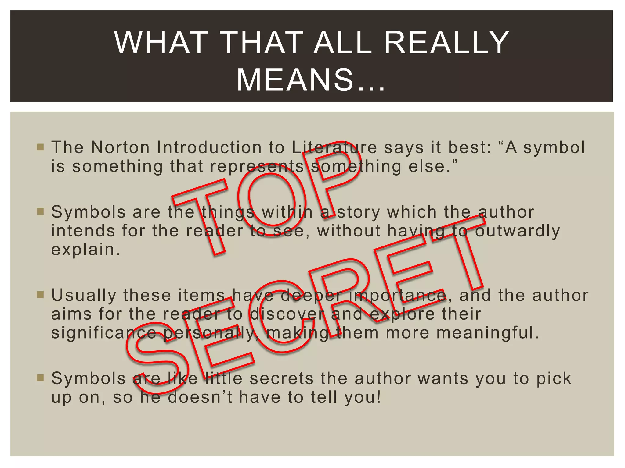 WHAT THAT ALL REALLY
MEANS…
 The Norton Introduction to Literature says it best: “A symbol
is something that represents something else.”
 Symbols are the things within a story which the author
intends for the reader to see, without having to outwardly
explain.
 Usually these items have deeper importance, and the author
aims for the reader to discover and explore their
significance personally, making them more meaningful.

 Symbols are like little secrets the author wants you to pick
up on, so he doesn’t have to tell you!

 