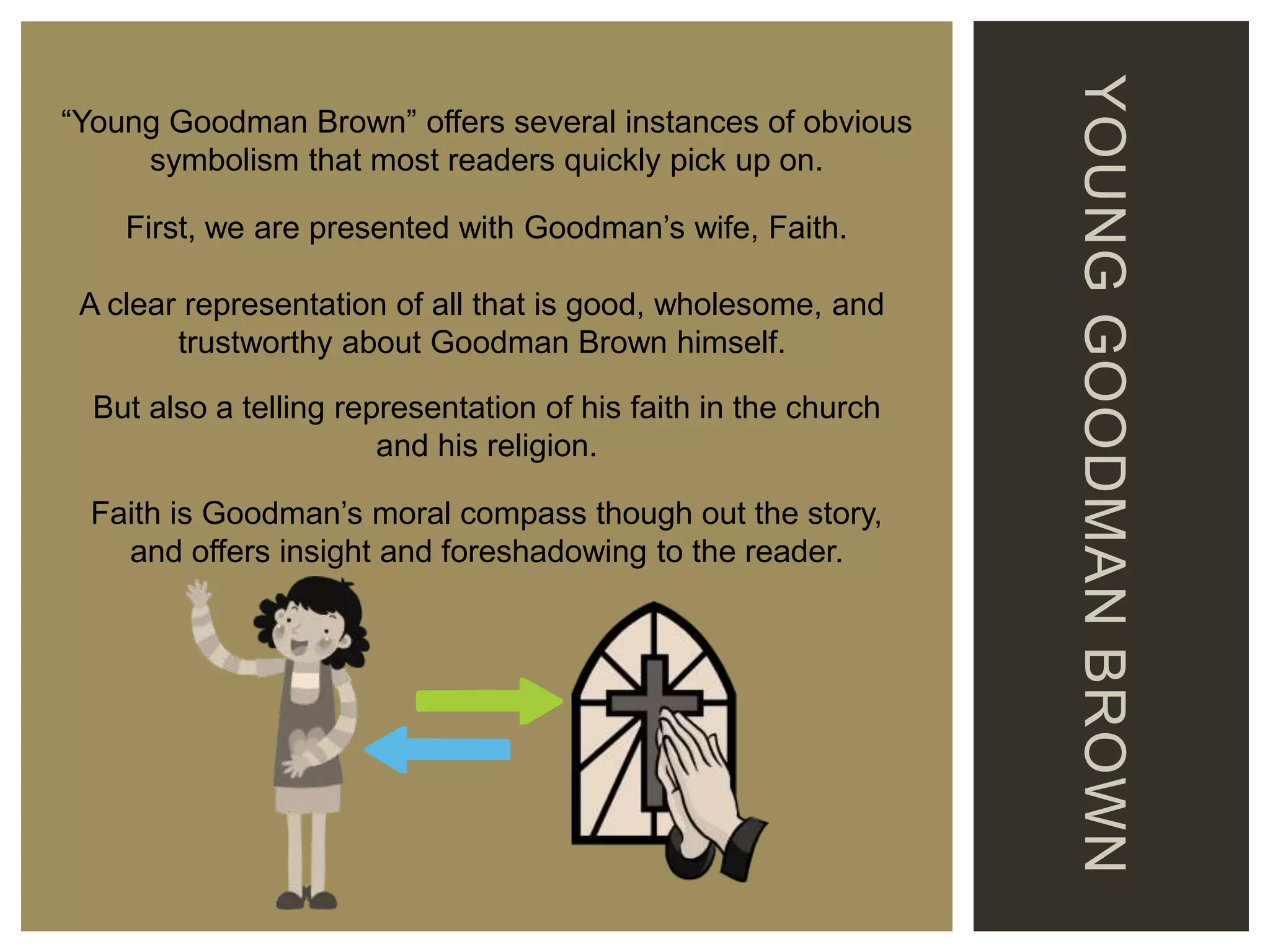 First, we are presented with Goodman’s wife, Faith.
A clear representation of all that is good, wholesome, and
trustworthy about Goodman Brown himself.
But also a telling representation of his faith in the church
and his religion.
Faith is Goodman’s moral compass though out the story,
and offers insight and foreshadowing to the reader.

YOUNG GOODMAN BROWN

“Young Goodman Brown” offers several instances of obvious
symbolism that most readers quickly pick up on.

 