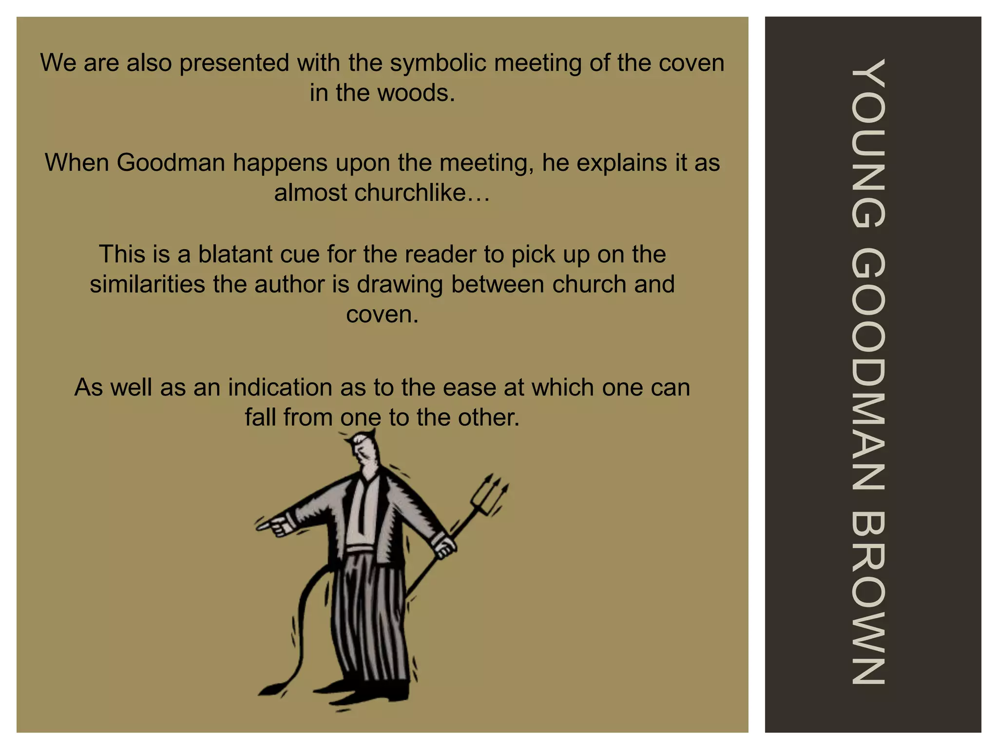When Goodman happens upon the meeting, he explains it as
almost churchlike…

This is a blatant cue for the reader to pick up on the
similarities the author is drawing between church and
coven.
As well as an indication as to the ease at which one can
fall from one to the other.

YOUNG GOODMAN BROWN

We are also presented with the symbolic meeting of the coven
in the woods.

 