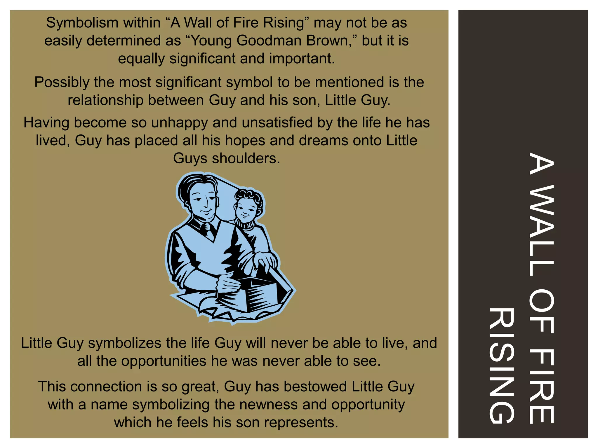 Symbolism within “A Wall of Fire Rising” may not be as
easily determined as “Young Goodman Brown,” but it is
equally significant and important.

Little Guy symbolizes the life Guy will never be able to live, and
all the opportunities he was never able to see.
This connection is so great, Guy has bestowed Little Guy
with a name symbolizing the newness and opportunity
which he feels his son represents.

A WALL OF FIRE
RISING

Possibly the most significant symbol to be mentioned is the
relationship between Guy and his son, Little Guy.
Having become so unhappy and unsatisfied by the life he has
lived, Guy has placed all his hopes and dreams onto Little
Guys shoulders.

 