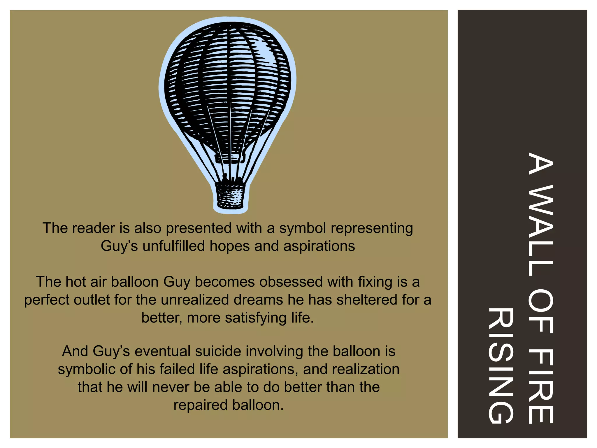 The hot air balloon Guy becomes obsessed with fixing is a
perfect outlet for the unrealized dreams he has sheltered for a
better, more satisfying life.

And Guy’s eventual suicide involving the balloon is
symbolic of his failed life aspirations, and realization
that he will never be able to do better than the
repaired balloon.

A WALL OF FIRE
RISING

The reader is also presented with a symbol representing
Guy’s unfulfilled hopes and aspirations

 