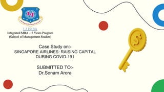 Case Study on:-
SINGAPORE AIRLINES: RAISING CAPITAL
DURING COVID-191
SUBMITTED TO:-
Dr.Sonam Arora
LJ IMBA
Integrated MBA – 5 Years Program
(School of Management Studies)
 