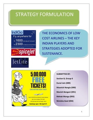 STRATEGY FORMULATION THE ECONOMICS OF LOW COST AIRLINES – THE KEY INDIAN PLAYERS AND STRATEGIES ADOPTED FOR SUSTENANCE.               SUBMITTED BY:Section B, Group 6Kunal Jain (089)Maanick Nangia (090)Manish Bengani (091)Mehak Monga (093)Nimisha Goel (094) ACKNOWLEDGEMENT We extend our gratitude to Professor Sonu Goyal for her cooperation and encouragement during the completion of this report.  Table Of Contents An overview of the Indian Aircraft Industry4Low Cost Carriers10Strategies followed by low cost carriers in India13Comparative analysis44Present scenario46Future Outlook48References50 An overview of the Indian Aircraft Industry T he Indian economy has grown at an average rate of around 8% in the last decade. The rise in business and leisure travel (both domestic and international) due to this growth, India emerging as a major origin and destination for international travel have all had a significant impact on commercial aviation in India. According to the airports authority of India (AAI), the passenger traffic is expected to grow at over 20% in the next five years. Since 2003 there has been sharp increase in both domestic and international traffic carried by and in capacity of Indian carriers.  On the supply side, since 2003, when low fare travel in India was ushered in, a number of low cost carriers (LCC) have entered to serve this fast growing market. However, all of the LCC carriers and—with rare exceptions—even the full service carriers (FSC) charging higher fares have been making losses. By and large, operating a commercial airline in India so far has not been a profitable business. In 2007, the industry witnessed a wave of consolidations primarily to stem the tide of red ink.  Major players in the Industry: Indian Airlines:Launch: 1st August 1953Current Fleet: 91Variable fare, all frills. Flies to over 80 destinations over the world. Largest airlines in India.Air IndiaLaunch: 1st August 1953Variable fare, all frills. Merged with Indian Airlines in 2007.Jet AirwaysLaunch: May 2005Current Fleet: 105Variable fare, all frills. Its economy class subsidiary Jetlite. Flies to over 62 destinations both domestic &  international.Air DeccanLaunch: August 2003Low, variable fare, no frills. Only Economy Class. Mix of metro and cross-country destinations.Was acquired by Kingfisher and later renamed Kingfisher RedKingfisher AirlinesLaunch: May 2005Current Fleet: 94Variable fare, all frills. Single Kingfisher class. Premium in-flight service. Only metro destinations.SpiceJetLaunch: May 2005Current Fleet: 21Low, variable fare, but not cheap quality service. Low frills, small complimentary snack.Paramount AirwaysLaunch: August 2005Proposed Fleet: 8USP: Low fare, all frills. Only Business Class at less than economy fares. Mostly non-metros. Focus South India.IndigoLaunch: November 2005Proposed Fleet: 19Low-cost, low frill airline. Mix of metro and cross-country destinations.GoAirLaunch: October 2005Current Fleet: 17USP: Low-cost, low-frill airline. Mix of metro and small cities. Initial focus to be western India. Positioning of Different Carriers BOOM AND BUST IN INDIAN AVIATION INDUSTRY Air India and Indian Airlines retained a monopoly over civil aviation in India till 1992. The deregulation of the Indian economy that started in the mid-1980s, and proceeded more aggressively after the New Economic Policy in 1991, led to calls for opening up of the airline sector. Over the following years, several new airlines including Damania, EastWest, Jet, Sahara, Modiluft and NEPC started operations.  However, high fuel costs, poor infrastructure, and a regulation that required them to fly on routes to distant parts of the country as well as on non-trunk routes threatened their financial viability.  By 1997, Damania, Modiluft,  EastWest and NEPC were forced to suspend services. Jet and Sahara were thus the only survivors of the first phase of liberalisation of the Indian domestic airline industry. In 2003, Jet, Sahara, and Indian Airlines shared the market between themselves with market shares of 46%, 9% and 40% respectively in the year-ending March 31, 2003. The Emergence of a New Indian Airline Industry The steady growth of the Indian economy after liberalization at a CAGR exceeding 6% increased the size of the economy, and hence demand for both business and leisure travel. Sensing opportunity, a new phase of development of the Indian airline industry kicked off in 2003 with the entry of new players into the airline industry. In spite of the fact that several costs of operating an airline were fixed irrespective of business model (as high as 80%), most of the new entrants chose to use low fares as their main competitive weapon and hoped to create low-cost operations to make these low fares viable. In 2003, Captain Gopinath’s  started Air Deccan, the first low cost Indian airline that positioned itself as an airline for the common man. It revolutionised air travel by allowing everyone to fly by offering free tickets and fares as low as rupee 1.  While the established players – Indian Airlines, Jet and Sahara - initially ignored Air Deccan, the obvious demand for air travel at lower fares and the urge to fill vacant seats prompted them to start discounting fares as well. This took the form of a limited number of seats sold at lower prices (“apex fares”) if purchased 7, 15 or 21 days in advance with substantial penalties for cancellation. Later, as other “low-cost” carriers entered the airline industry, discounting without the pre-purchase requirements of the Apex fares became the norm. Air Deccan’s growth in the Indian aviation sector induced other players to enter as well. Thus, began the boom phase in the airlines industry with a number of low cost and full service airlines entering the industry in a span of 2 years (Kingfisher, Paramount, Goair, SpiceJet, and IndiGo entered in 2005). Two of the new entrants – SpiceJet and IndiGo – followed the classical “low-cost” airline model of very competitive fares, a single type of aircraft and a single class of service, point -to-point operations, quick turnarounds, no frills, and internet-based ticketing. Three other airlines – Kingfisher, Paramount, and GoAir- also entered the industry and followed diverse approaches to the airline business. Competitive Dynamics The rapid entry of new players into the Indian Airline industry changed its competitive dynamics. On one hand, the low fares of the “low -cost” players changed the growth dynamics of the industry. On trunk routes such as Mumbai-Delhi or Delhi-Bangalore, the fares of these airlines were close to the fares of air-conditioned rail travel. On the other hand, since airlines had an expensive fixed asset (a new Airbus A-320 had a list price in excess of US $70 million) and a perishable commodity (each seat on a given flight), they strove to fill their seats by offering attractive deals such as special fares of Rupee 1 or Rupees 99 per passenger for a seat that had cost passengers more than Rs. 10,000 in the past. Full service airlines were forced to drop fares as well though their minimum fares tended to be still higher than those offered by the “low-cost” carriers. These low fares attracted leisure travelers to fly by air. The overall growth rate of the market was about three times faster than the growth in business travelers. The proportion of business travelers on full-service carriers such as Jet Airways came down to about two-thirds. Airlines sought to build strong relationships with the manufacturers of aircraft so as to get the best possible terms and support. Low-cost carriers sought to supplement their revenue streams by advertising, sale of food on board, and selling other services (e.g. insurance). In the full-service airline category, competition took on several new dimensions. Kingfisher Airlines introduced leather seats, in-flight entertainment with live television, gourmet meals, and a luxurious “Kingfisher First” for its business travelers on board its fleet of new A-320 aircraft, and valet services on the ground.  Restructuring of the Industry The rapid increase in costs combined with competitive pressures to keep fares low threatened the survival of relatively less efficient airlines. At the same time, leadership in terms of size and market share emerged as a quest of some of the industry’s important personalities. These developments spurred consolidation initiatives. The first of these was the takeover of Sahara by Jet Airways. This acquisition gave Jet access to Sahara’s fleet of Boeing 737 and CRJ aircraft, and, more importantly, Sahara’s parking slots in major Indian airports. Though the deal was announced in early 2006, Jet completed acquisition of Sahara in April 2007 and decided to run the airline as a value carrier subsidiary under the brand name JetLite. An even bigger acquisition was followed  – in mid-2007, Kingfisher acquired a controlling stake in Air Deccan. Kingfisher justified the acquisition based on synergies in aircraft maintenance, and spares since Air Deccan and Kingfisher both had fleets of the same types of aircraft (A -320 jets and ATR turboprop). Other shared services would include sales and marketing, ground handling, engineering services, customer service, and training. Over time, Kingfisher hoped to “mesh routes and frequencies through combined strengths of network reach, connections, frequencies, and infrastructure.” Since Deccan would be eligible to fly on international routes by August 2008, Kingfisher planned to use the Deccan brand to enter international routes in case it was unable to get the policy requiring five years of prior operating experience changed. Following the takeover of Deccan, it was re-christened as Simplifly Deccan, and Deccan’s aircraft were re-painted in the distinctive red and white livery of Kingfisher at a reported cost of Rs. 600 million. Ground handling equipment and buses reflected both the Kingfisher and Deccan brand names. Following the takeover, Deccan served free water on board, operations were streamlined, and Deccan’s prices increased. The airline was renamed once again as Kingfisher Red in 2008. The third major consolidation was the merger of the two national carriers Indian Airlines and Air India into a single national entity under the corporate name of National Aviation Company of India and the brand name of Air India. This move was first mooted several years earlier, but was ultimately consummated only in 2007. Shortly before the official approval of the merger, the boards of Indian Airlines and Air India approved major fleet expansion plans that would result in a complete overhaul of their respective fleets. With no major new carrier having entered the airline industry since 2006 (partly due to the intense competition in the industry, and partly due to the reluctance of the government to allow more airlines to jostle for an already congested air infrastructure), consolidation is expected to help the long-term sustainability of the airline business. Low Cost Carriers A low-cost airline offers a point to point service, rather than the hub and spoke model concept followed by conventional full service airlines. In the hub-and-spoke model, the aircraft flies out from the airport only when all the connecting flights come in. While in the point-to-point model a passenger travelling on two separate connecting flights is issued two separate tickets. He has to check out his bag and then check in to take the connecting flight. Cost advantage: Low cost airlines provide air service at costs 25-50% lower than a full service airline. The cost structure of a full service Indian airline is given in the figure below: An Illustration of the Cost structure of Full Service Airlines as a % of Operating Expense: (Source: ICRA report, Civil Aviation, April 2005) Breakdown of Cost savings (Source: www.indiastats.com) The cost advantage of the low cost carrier is a result of savings on various factors given below: Full service airlines provide their passenger with many attendant services like hot meals, frequent flyer programmes, spacious legroom etc. While low cost carriers do not provide frills like hot meals and frequent flyer programmes and work with the minimum number of air hostesses on the flight. Removing business class, storage space for the meals and limited seat pitch (maximum inclination of the seat) makes space for additional seats which can increase the seat capacity of the plane by 20%. Low cost carrier aircrafts take less time to leave the airport after landing which increases their flight time by 20-25% as compare to the full service carrier aircrafts. These airlines do not issue tickets to passengers to save costs on printing, mailing and processing tickets. Passengers are issued a booking number, which they quote at airport check-in, and present their photograph to collect their boarding pass. They also save on distribution costs by disintermediating travel agents and central reservation systems and selling through internet and call centre. They also try to minimize capital costs and costs of the crew and hangerage. In Europe and the U.S. low cost airlines avoid flying into the mainland airports and save on high parking and landing fees. India has very few secondary airports, because of which the airport charges constitute a sizeable portion of the cost structure that could be reduced considerably. THE “LCC” PHENOMENON IN INDIA Southwest Airlines, now a major carrier in the U.S., operating local routes in Texas in the 1970s pioneered the low cost carrier business model. In India, the model was introduced in 2003 by Air Deccan. However, the same descriptive label masks the significant differences in ways the model has worked in India vs. U.S.  First, in terms of market share, LCCs accounted for almost 30% of all domestic passengers carried in 2006 . As of November 2006, it rose to 35%. This rate of market penetration of LCCs is remarkable given that the market share was zero in August 2003. Low cost carrier operations account for 44% of all flights within India compared to19% in the U.S.. The second significant difference has to do with the relationship between low cost and low fare.In U.S., the LCCs offering low fares are also truly low cost operations. In India, the airlines that offer low fares are in reality not low cost operations. They are LCCs only in name. Among the LCCs in India, Spice Jet has the lowest unit cost at 6.2 cents per ASK, which is comparable with Southwest, Easy Jet, and Jet Blue. But this is more than twice that of the best performer, Air Asia with unit cost of slightly over 3 cents per ASK.. This flies in the face of what LCCs outside India like Ryanair have done when they were in a similar stage of their growth. Ryanair focused on lowering costs while finding ways to enhance revenues by selling food and drinks during flight to captive passengers and selling services such as insurance, hotel reservations, and rental cars on its website. Deccan seemed to  have followed similar strategy in terms of charging for baggage (by offering limited baggage allowance) and food, and expanding capacity but with a crucial difference that it did not share the obsession of Ryanair and Air Asia to reduce costs. STRATEGIES FOLLOWED BY LOW COST CARRIERS IN INDIA AIR DECCAN Air Deccan started its operations in August 2003, offering a low budget, no frills airline service. It was operated by Deccan Aviation Pvt. Ltd and headquartered in Bangalore. It started operations on non-trunk short-haul routes in South India and offered fares that were compared to high-end railway fares. The airline also offered flights on trunk routes on significant discounts to the full-service operators like Jet Airways and Air Sahara. Air Deccan had positioned itself as the first domestic low cost carrier.   Captain Gopinath, the promoter, owns 26% of the equity in the company, while venture capital funds, ICICI Ventures and Capital International, had infused equity worth US$ 40 million with an option to infuse a further US$ 10 million at a later stage. There was demand for airways in various small towns that had airports but did not have any connectivity. This pointed to a dormant need for scheduled air services to connect the hinderland. Air Deccan was launched as a low cost airline to meet this need. Mr. Gopinath did not dream for Deccan to be the biggest airline in the country, but one that was tapping into a niche market. It initially connected only the smaller towns with metropolitan cities, starting with airports in South India. Once Air Deccan got experience in connecting the unconnected airports, it ventured on the trunk-routes by seeking to connect the larger airports. Leveraging on its initial success, the enterprise entered the trunk route segment with an Airbus A320 jet aircraft. Vision Empowering every Indian to fly Mission To demystify air travel by providing reliable, low cost and safe travel to the common man by constantly driving down the fares as an on going mission. For the same reason Mr. R. K. Laxman’s ‘Common Man’ was chosen as the brand ambassador. Air Deccan’s Icon: The Common Man Air Deccan’s targeting Corporates (middle-level employees), small and medium enterprises (SMEs),   AC/ Second class travellers (middle class) of Indian Railways. This can be again divided into two parts:(a) Travellers who dream to travel by air at least once in their life time(b) Travellers who did  care about time but couldn’t afford the price which was being   charged by the full serivice airline. Here, we can see that Air Deccan is competing with other airlines on fares equivalent to the railways.  The Business Strategy  Typically, LCCs provide point-to-point service avoiding connecting flights and baggage transfers while FSCs base their operation on a hub-and-spoke system. Air Deccan has deviated from the LCC business model in the sense that instead it has a hub-and-spoke type operation to connect metros with smaller towns. It also provides point-to-point service between metros and large cities. However, industry analysts have pointed out that this has increased the costs for Air Deccan. Concentrated on unconnected regional areas:  They did not connect with the metros initially. They entered the regional areas, which were disconnected, but promised capacity traffic. Two pronged fleet strategy:  They were plying 48 and 72 seater ATRs on the regional routes and the 180-seater A320 on the trunk routes. The logic behind the strategy was that the smaller aircrafts were suitable for the shorter runways at the regional airports, which were much smaller in size; while the jet aircrafts on the trunk routes helped it to achieve higher capacity and carry passengers over a longer range than the ATRs.  Lease with AIRBUS: They entered into a operating lease with Airbus, wherein the title remained with the aircraft owner, while the operator paid up rental payments, which were tax deductible and reduced not only the capital expenditure on the operator’s balance-sheet but also the operator’s exposure to uncertainty of the aircraft’s residual value at the time of its disposal. The lease payments comprised of a fixed base payment and a variable maintenance reserve determined based on the aircraft usage. Quick turnaround:   Implying that the aircraft are utilized more thereby reducing the capital and crew costs, apart from the hangar and finance costs. High Frequency: High  frequencies of flights plying between 2 cities, thus ensuring customer loyalty (The business traveler thinks if he misses one, he can take the next one as there are flights every 15 minutes, or the one after that). Lean Staffing It adopted a 
lean and mean
 approach to staffing levels and aimed at maintaining a low aircraft-to-employee ratio to keep costs down and ticket prices low. Reduced expenses on Cabin crew: Air Deccan’s pilots stayed in company guest houses and transit houses while the full service airlines pilots stayed in five star hotels  Air Deccan did not have a separate cleaning staff. The air hostesses cleaned the aircraft and obtained a cleaning allowance.  The transit inspections were not done by a separate engineering staff. The pilots themselves did the inspection.  Booking/customer touch points  The company pioneered the introduction of e-ticketing and ticket purchase through multilingual call centres that were open through out the day. Other modes were as follows:  Airport counters  Travel agents across India  Reliance Web Worlds  Indiatimes web site  Club HP outlets of Hindustan Petroleum Corporation in 7 states of India  City office counters at Bangalore and Chennai  ,[object Object], Its fares were dynamic in nature and were governed by the demand and supply situation. The earlier one booked, the lower was the fare(this was also known as APEX-advanced purchase scheme).The fares were advertised through the news paper media. Source: ICRA report on Civil Aviation Other distinct features of Deccan as compared to Full-Service Airline Air Deccan’s innovative marketing strategies: ,[object Object]