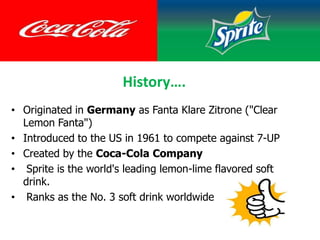 History….
• Originated in Germany as Fanta Klare Zitrone ("Clear
Lemon Fanta")
• Introduced to the US in 1961 to compete against 7-UP
• Created by the Coca-Cola Company
• Sprite is the world's leading lemon-lime flavored soft
drink.
• Ranks as the No. 3 soft drink worldwide
 