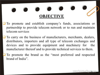 OBJECTIVE
14
 To promote and establish company’s funds, associations or
partnership to provide telecom network or to run and maintain
telecom services
 To carry on the business of manufacturers, merchants, dealers,
distributors, importers and all type of telecom exchanges and
devices and to provide equipment and machinery for the
manufacturer thereof and to provide technical services to them.
 To promote the brand as the “most preferred and respected
brand of India”.
 