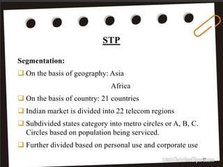 STP
17
Segmentation:
 On the basis of geography: Asia
Africa
 On the basis of country: 21 countries
 Indian market is divided into 22 telecom regions
 Subdivided states category into metro circles or A, B, C.
Circles based on population being serviced.
 Further divided based on personal use and corporate use
 