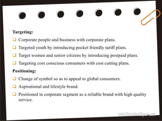18
Targeting:
 Corporate people and business with corporate plans.
 Targeted youth by introducing pocket friendly tariff plans.
 Target women and senior citizens by introducing postpaid plans.
 Targeting cost conscious consumers with cost cutting plans.
Positioning:
 Change of symbol so as to appeal to global consumers.
 Aspirational and lifestyle brand.
 Positioned in corporate segment as a reliable brand with high quality
service.
 