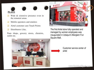 PLACE
 Wide & extensive presence even in
the remotest areas.
 Mobile operators and retailers
 Airtel customer care Touch Points
 Distributors Like,
Paan shops, grocery stores, chemists,
outlet etc.
21
The first Airtel store fully operated and
managed by women employees was
inaugurated in Udaipur's Manglam Fun
Square Mall,
Customer service center of
airtel
 