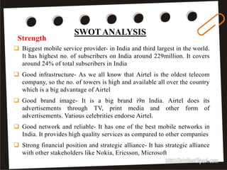  Biggest mobile service provider- in India and third largest in the world.
It has highest no. of subscribers on India around 229million. It covers
around 24% of total subscribers in India
 Good infrastructure- As we all know that Airtel is the oldest telecom
company, so the no. of towers is high and available all over the country
which is a big advantage of Airtel
 Good brand image- It is a big brand i9n India. Airtel does its
advertisements through TV, print media and other form of
advertisements. Various celebrities endorse Airtel.
 Good network and reliable- It has one of the best mobile networks in
India. It provides high quality services as compared to other companies
 Strong financial position and strategic alliance- It has strategic alliance
with other stakeholders like Nokia, Ericsson, Microsoft
Strength
25
SWOT ANALYSIS
 